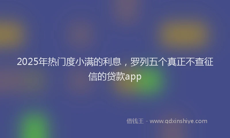 2025年热门度小满的利息，罗列五个真正不查征信的贷款app
