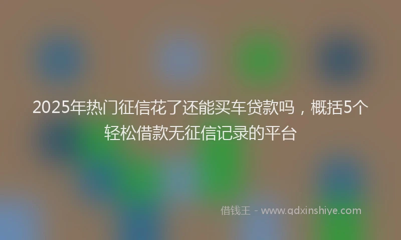 2025年热门征信花了还能买车贷款吗，概括5个轻松借款无征信记录的平台