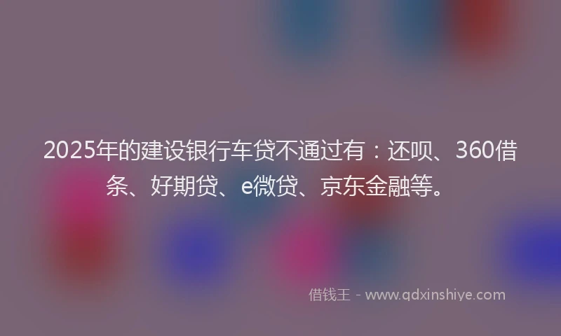 2025年的建设银行车贷不通过有：还呗、360借条、好期贷、e微贷、京东金融等。