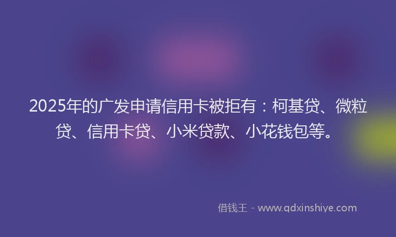 2025年的广发申请信用卡被拒有：柯基贷、微粒贷、信用卡贷、小米贷款、小花钱包等。
