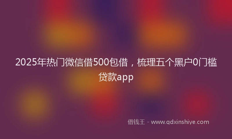 2025年热门微信借500包借，梳理五个黑户0门槛贷款app