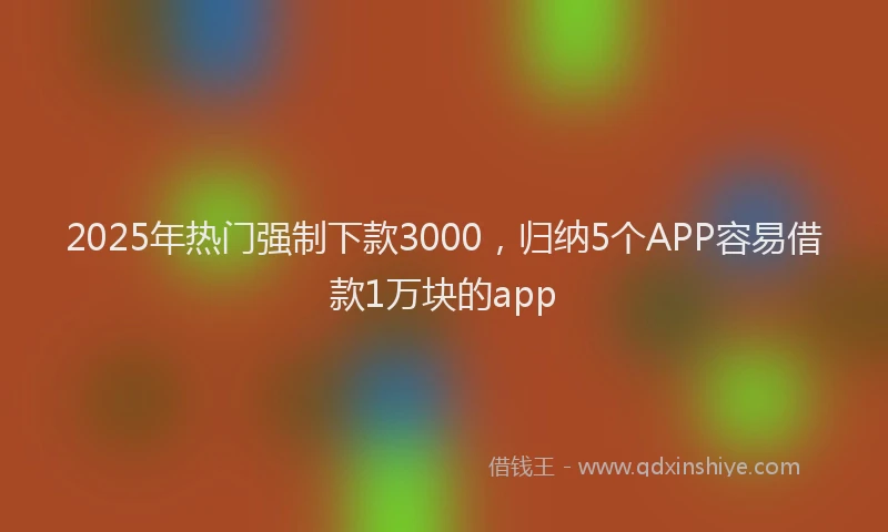 2025年热门强制下款3000，归纳5个APP容易借款1万块的app