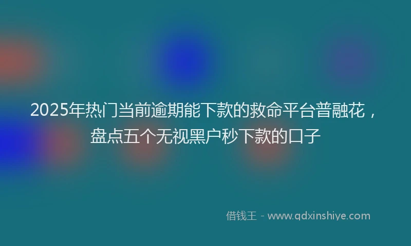 2025年热门当前逾期能下款的救命平台普融花，盘点五个无视黑户秒下款的口子