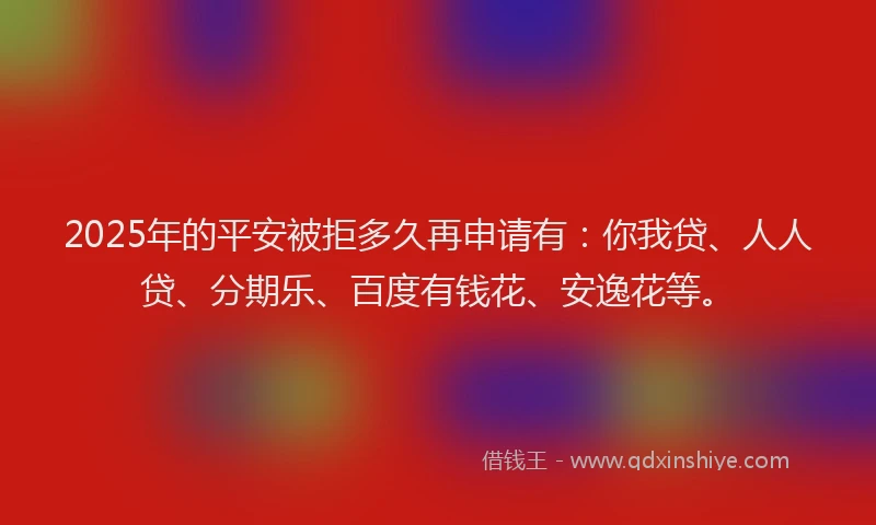 2025年的平安被拒多久再申请有：你我贷、人人贷、分期乐、百度有钱花、安逸花等。