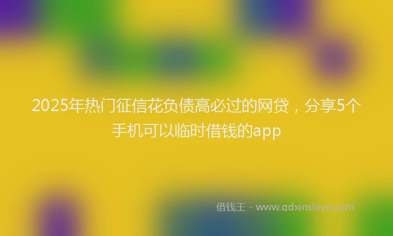 2025年热门征信花负债高必过的网贷，分享5个手机可以临时借钱的app