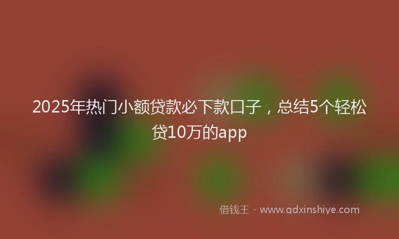 2025年热门小额贷款必下款口子，总结5个轻松贷10万的app
