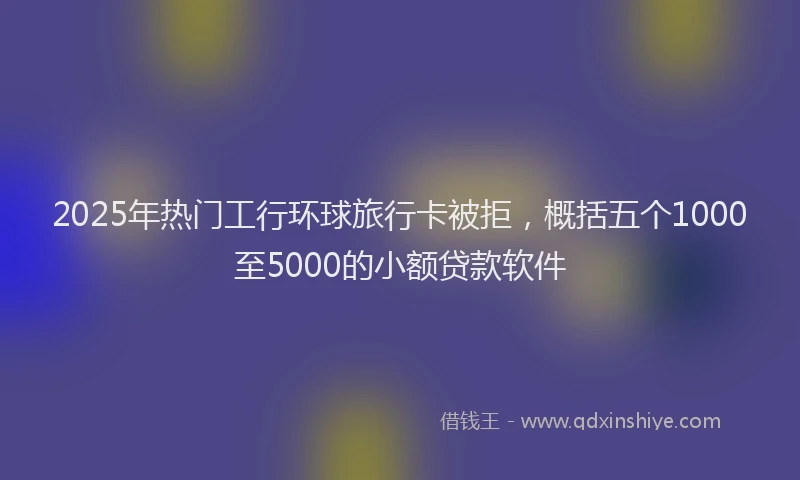 2025年热门工行环球旅行卡被拒，概括五个1000至5000的小额贷款软件