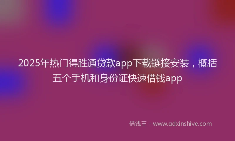 2025年热门得胜通贷款app下载链接安装，概括五个手机和身份证快速借钱app