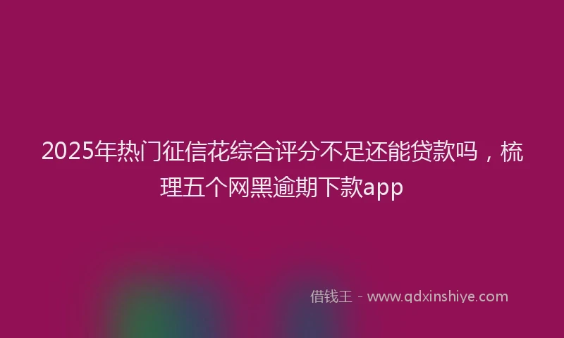 2025年热门征信花综合评分不足还能贷款吗，梳理五个网黑逾期下款app