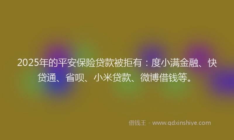 2025年的平安保险贷款被拒有：度小满金融、快贷通、省呗、小米贷款、微博借钱等。