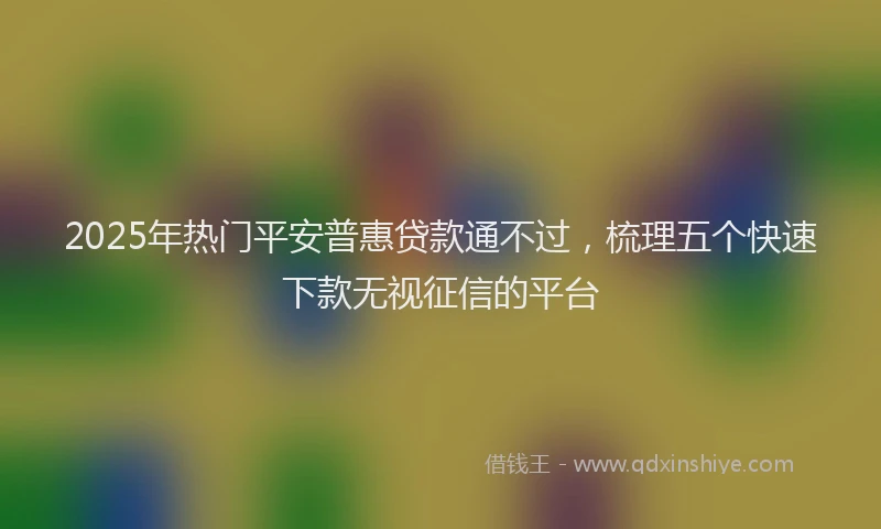 2025年热门平安普惠贷款通不过，梳理五个快速下款无视征信的平台