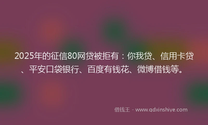 2025年的征信80网贷被拒有：你我贷、信用卡贷、平安口袋银行、百度有钱花、微博借钱等。