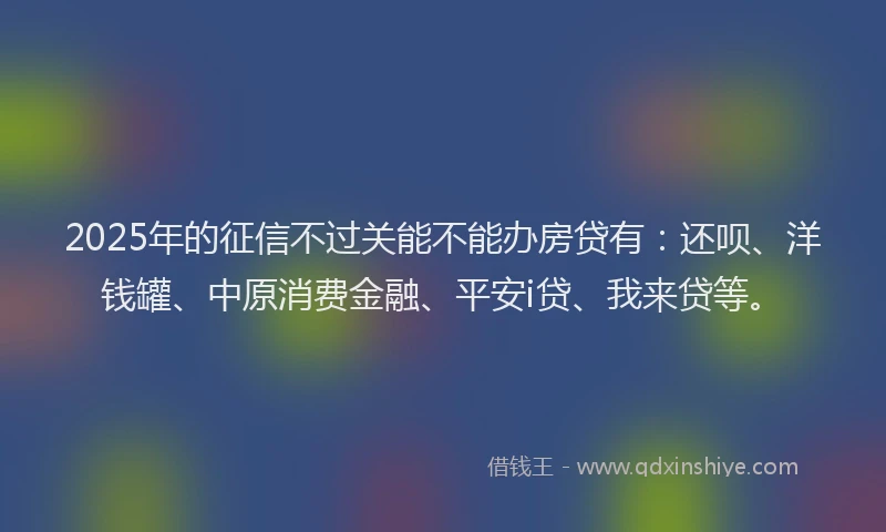 2025年的征信不过关能不能办房贷有：还呗、洋钱罐、中原消费金融、平安i贷、我来贷等。