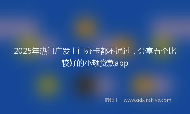 2025年热门广发上门办卡都不通过，分享五个比较好的小额贷款app