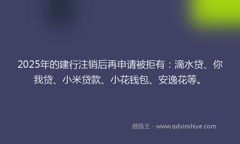 2025年的建行注销后再申请被拒有：滴水贷、你我贷、小米贷款、小花钱包、安逸花等。