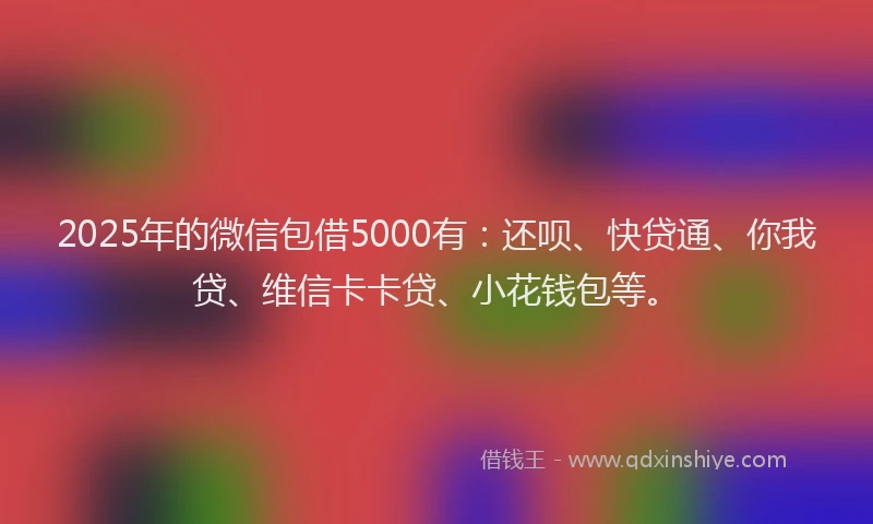 2025年的微信包借5000有：还呗、快贷通、你我贷、维信卡卡贷、小花钱包等。