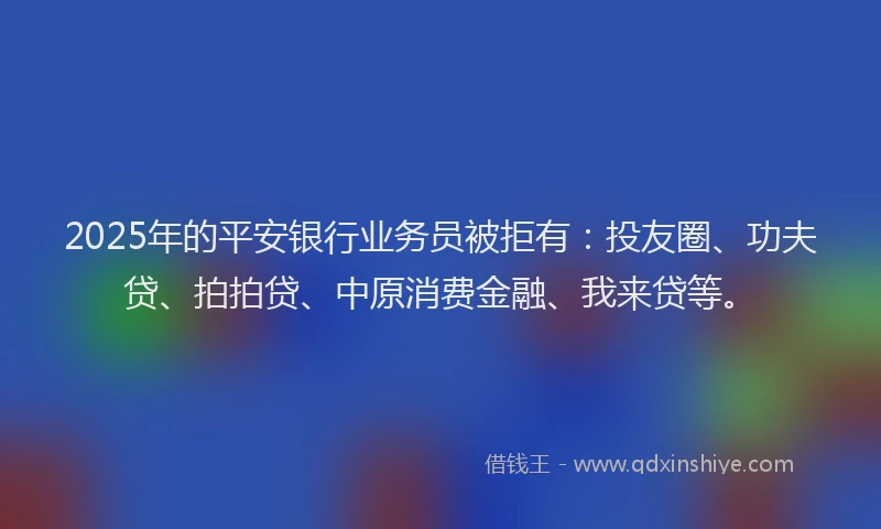 2025年的平安银行业务员被拒有：投友圈、功夫贷、拍拍贷、中原消费金融、我来贷等。