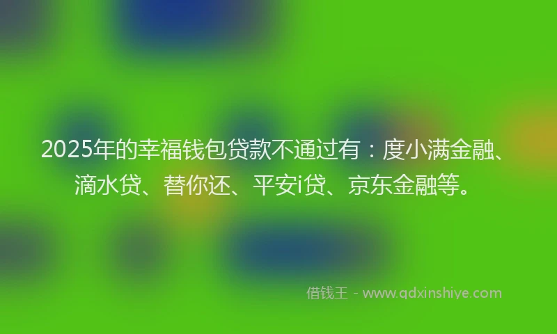 2025年的幸福钱包贷款不通过有：度小满金融、滴水贷、替你还、平安i贷、京东金融等。