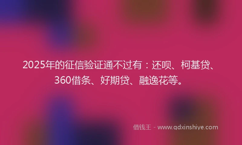 2025年的征信验证通不过有：还呗、柯基贷、360借条、好期贷、融逸花等。