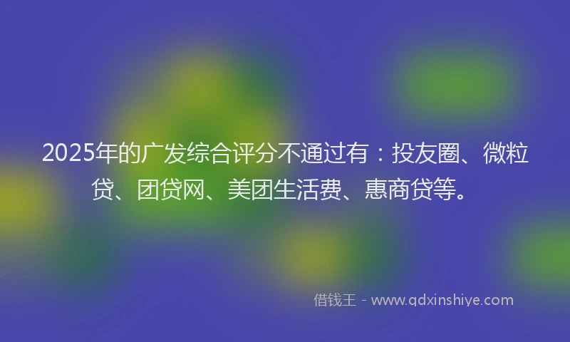 2025年的广发综合评分不通过有：投友圈、微粒贷、团贷网、美团生活费、惠商贷等。