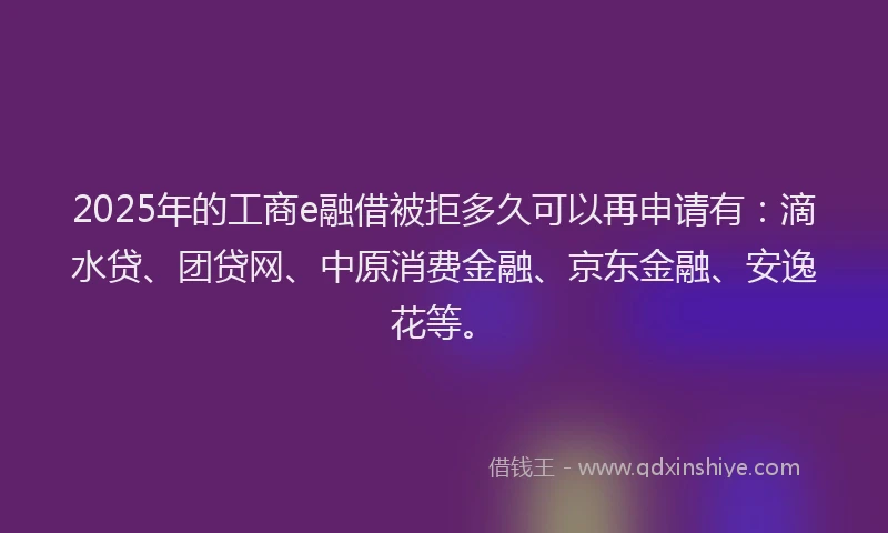2025年的工商e融借被拒多久可以再申请有：滴水贷、团贷网、中原消费金融、京东金融、安逸花等。