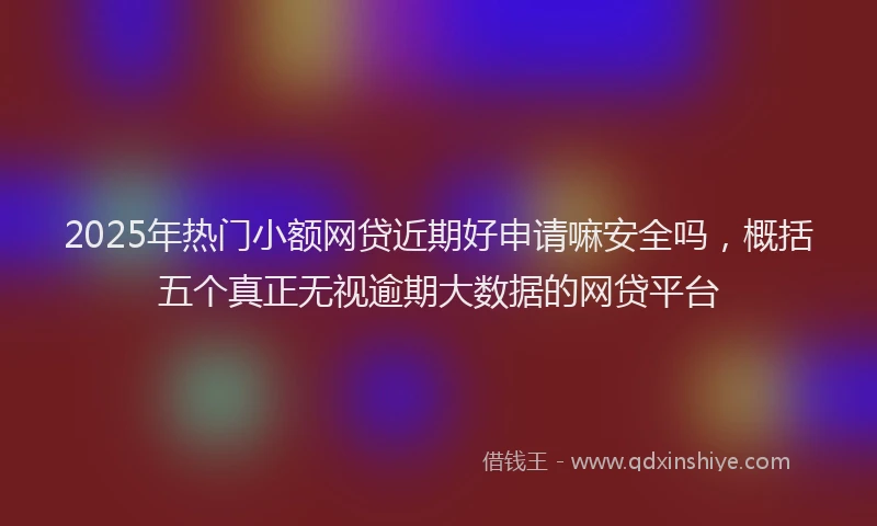 2025年热门小额网贷近期好申请嘛安全吗,概括五个真正无视逾期大数据的网贷平台