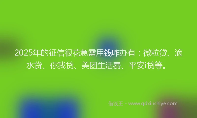 2025年的征信很花急需用钱咋办有：微粒贷、滴水贷、你我贷、美团生活费、平安i贷等。