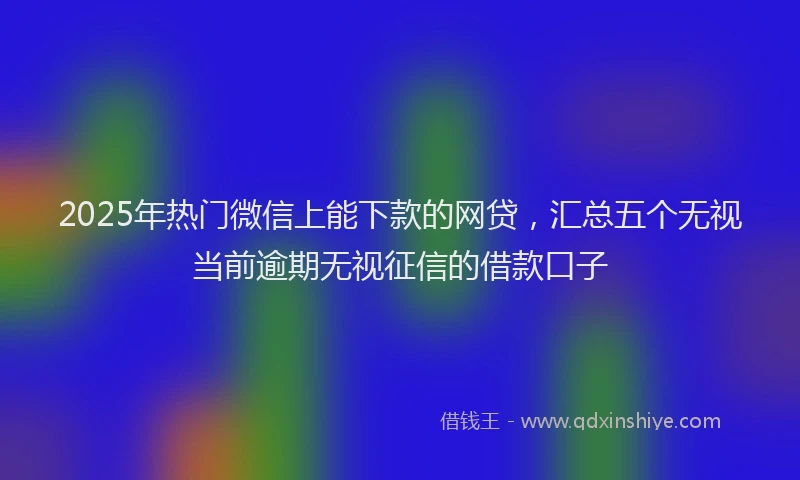 2025年热门微信上能下款的网贷，汇总五个无视当前逾期无视征信的借款口子