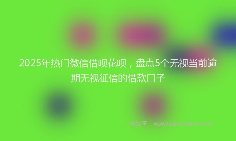 2025年热门微信借呗花呗，盘点5个无视当前逾期无视征信的借款口子