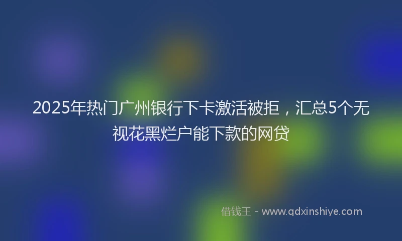 2025年热门广州银行下卡激活被拒，汇总5个无视花黑烂户能下款的网贷