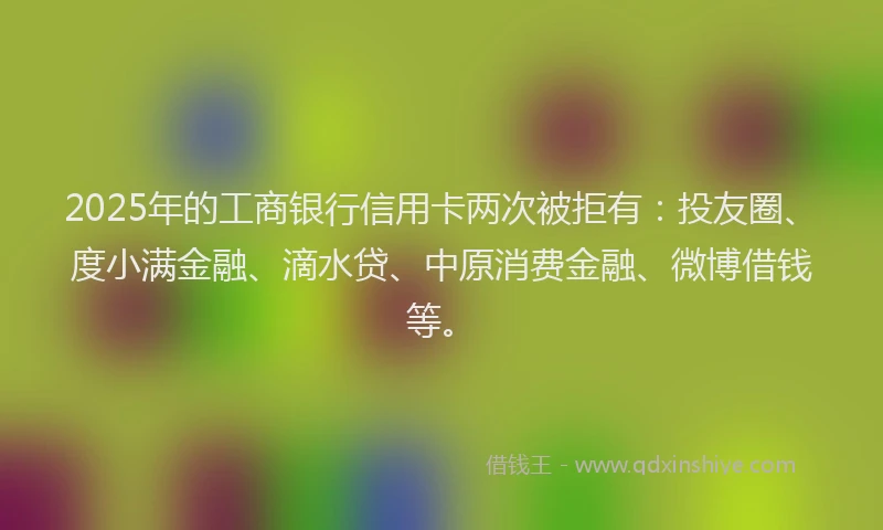 2025年的工商银行信用卡两次被拒有：投友圈、度小满金融、滴水贷、中原消费金融、微博借钱等。