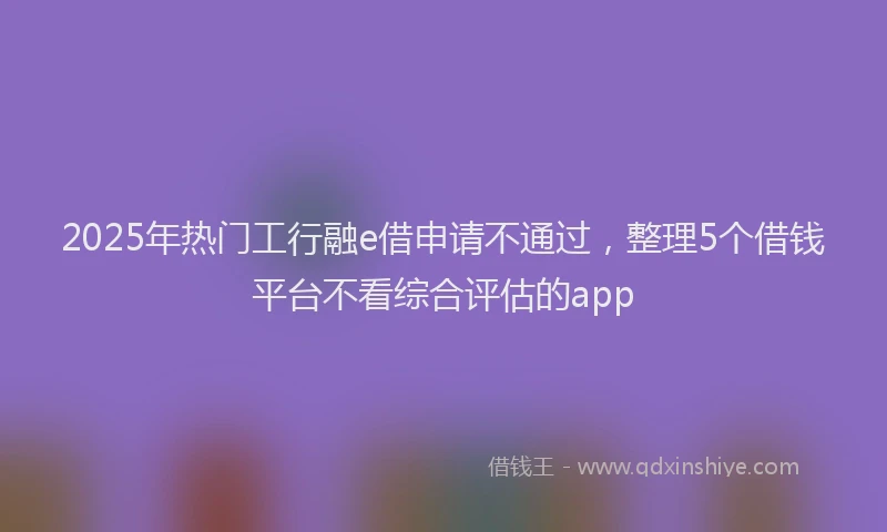 2025年热门工行融e借申请不通过，整理5个借钱平台不看综合评估的app