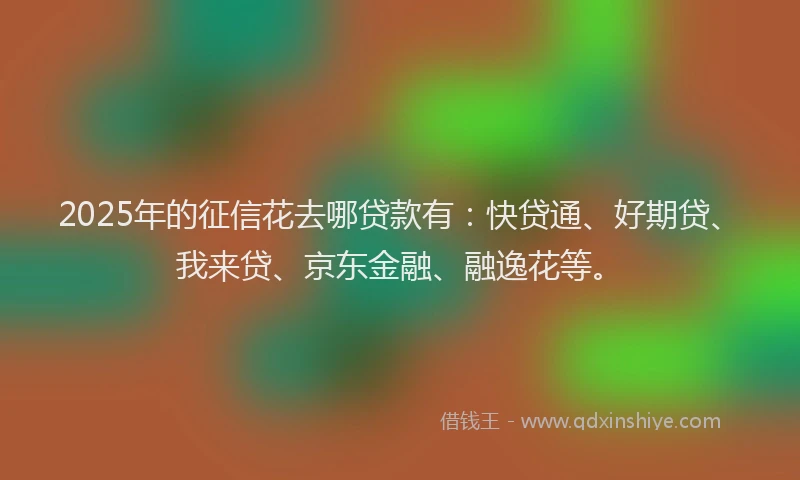 2025年的征信花去哪贷款有：快贷通、好期贷、我来贷、京东金融、融逸花等。