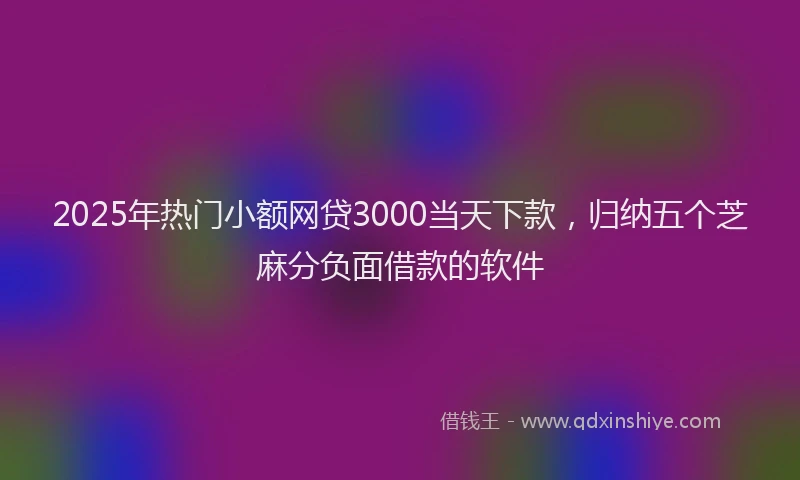 2025年热门小额网贷3000当天下款，归纳五个芝麻分负面借款的软件