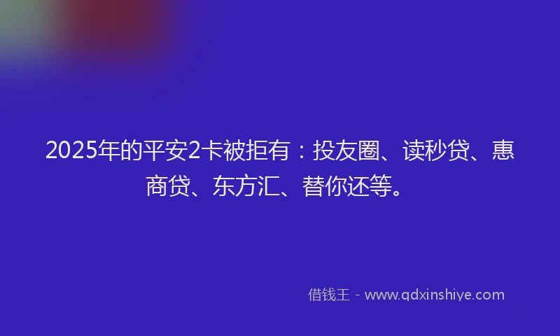 2025年的平安2卡被拒有：投友圈、读秒贷、惠商贷、东方汇、替你还等。