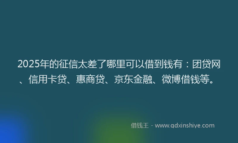 2025年的征信太差了哪里可以借到钱有：团贷网、信用卡贷、惠商贷、京东金融、微博借钱等。
