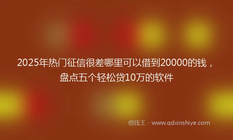 2025年热门征信很差哪里可以借到20000的钱，盘点五个轻松贷10万的软件