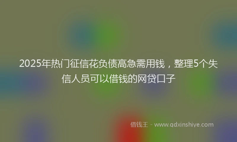 2025年热门征信花负债高急需用钱，整理5个失信人员可以借钱的网贷口子