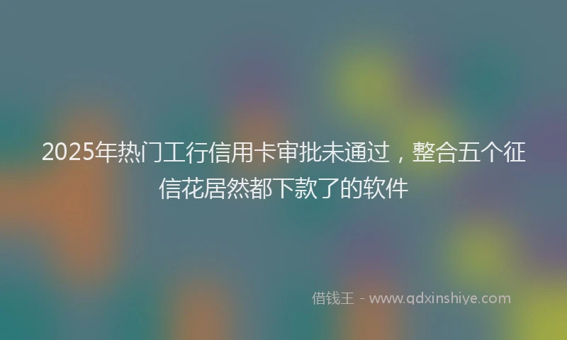 2025年热门工行信用卡审批未通过，整合五个征信花居然都下款了的软件