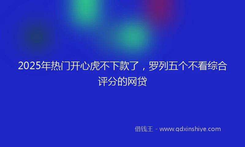 2025年热门开心虎不下款了，罗列五个不看综合评分的网贷