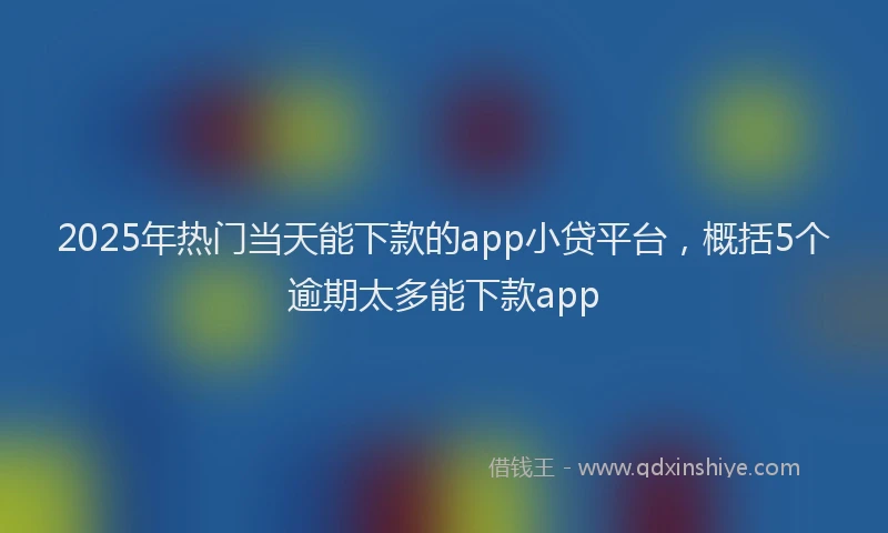2025年热门当天能下款的app小贷平台，概括5个逾期太多能下款app