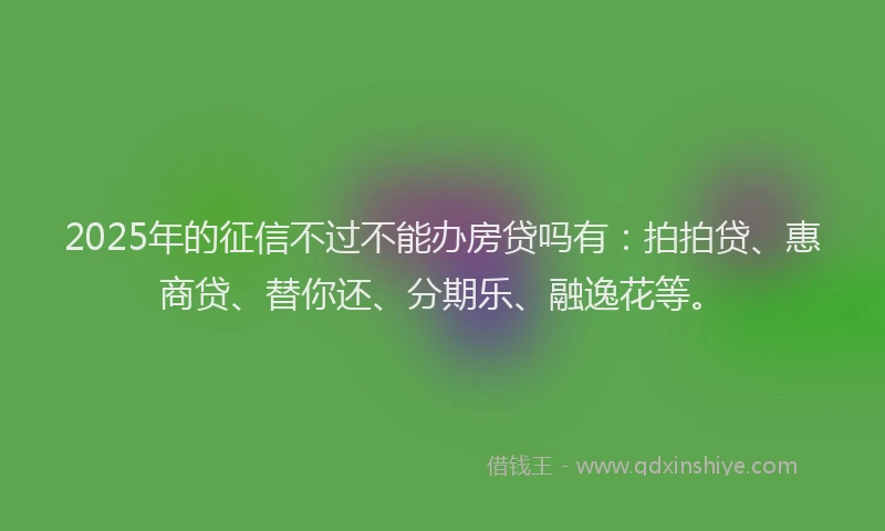 2025年的征信不过不能办房贷吗有：拍拍贷、惠商贷、替你还、分期乐、融逸花等。