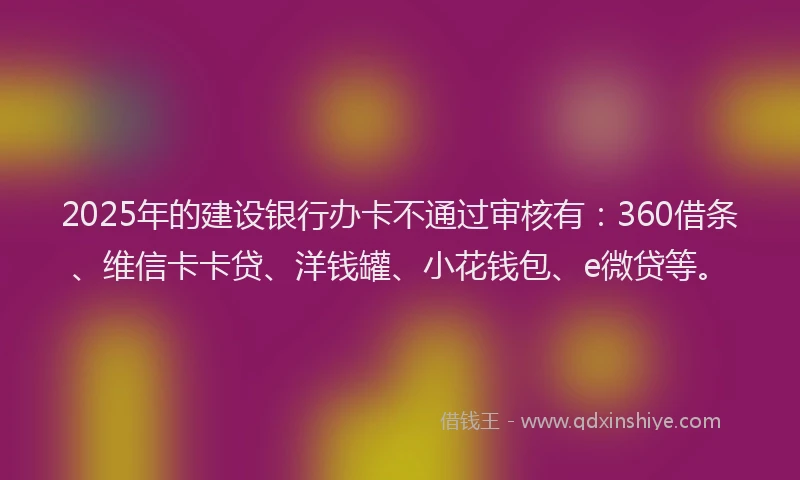 2025年的建设银行办卡不通过审核有：360借条、维信卡卡贷、洋钱罐、小花钱包、e微贷等。
