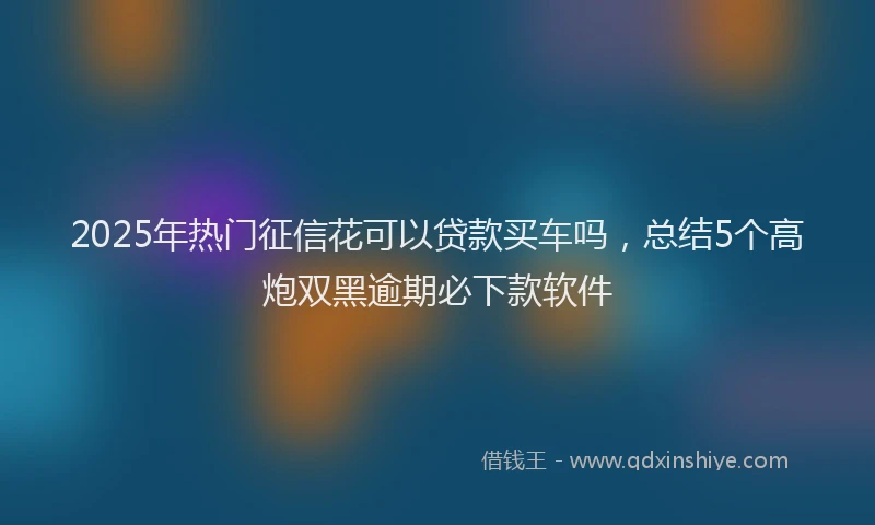 2025年热门征信花可以贷款买车吗，总结5个高炮双黑逾期必下款软件