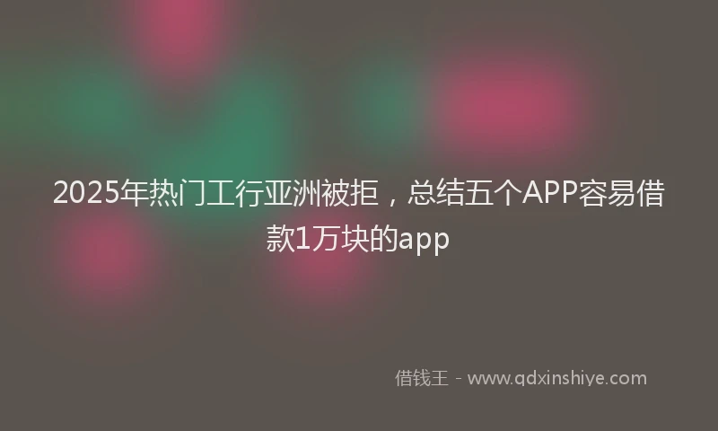 2025年热门工行亚洲被拒，总结五个APP容易借款1万块的app