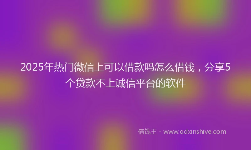 2025年热门微信上可以借款吗怎么借钱，分享5个贷款不上诚信平台的软件