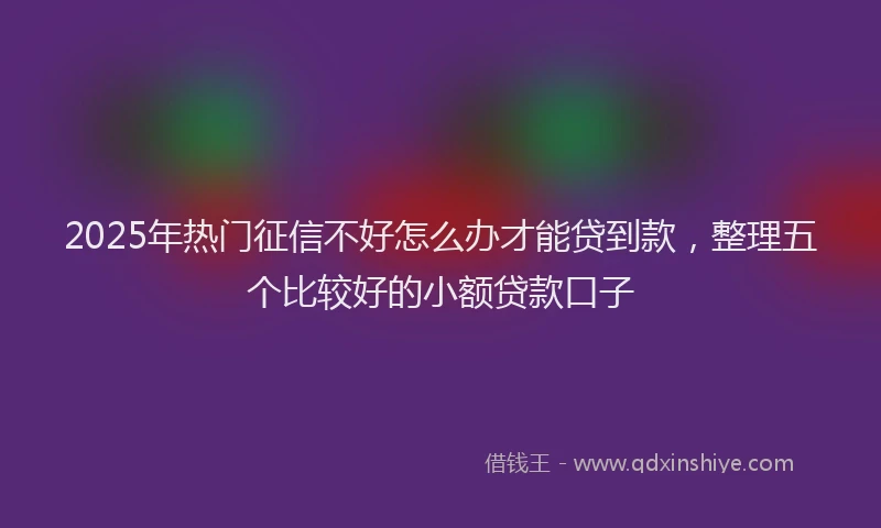 2025年热门征信不好怎么办才能贷到款，整理五个比较好的小额贷款口子