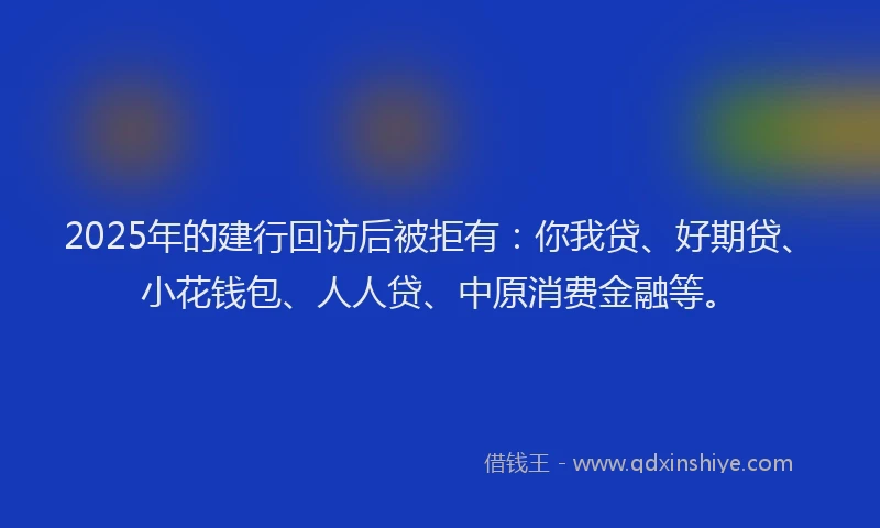 2025年的建行回访后被拒有：你我贷、好期贷、小花钱包、人人贷、中原消费金融等。