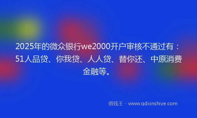 2025年的微众银行we2000开户审核不通过有：51人品贷、你我贷、人人贷、替你还、中原消费金融等。