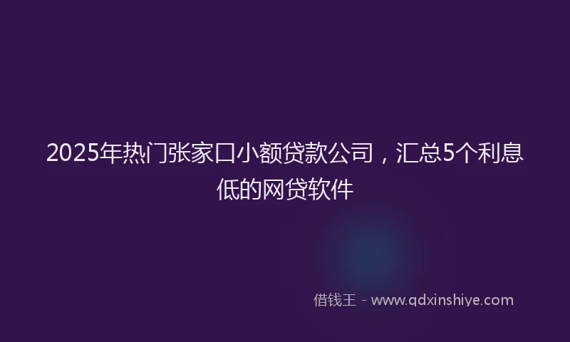 2025年热门张家口小额贷款公司，汇总5个利息低的网贷软件